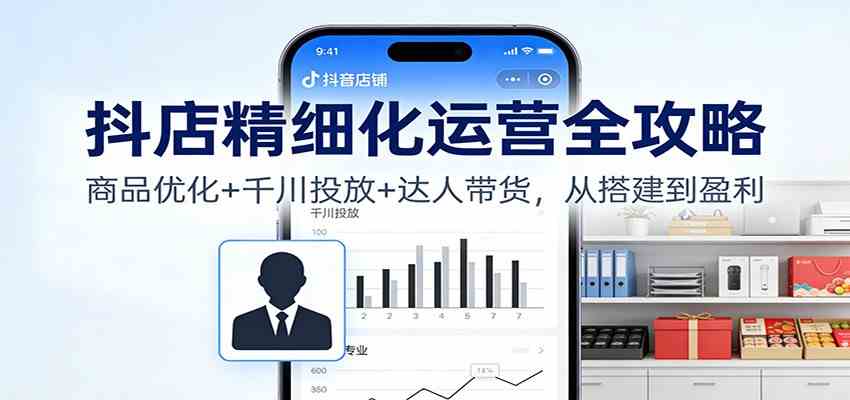 抖店精细化运营全攻略:商品优化+千川投放+ 达人带货,从搭建到盈利-宇文网创