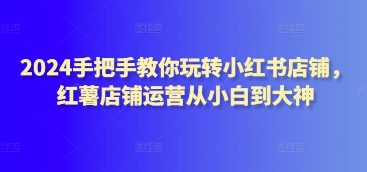 2024手把手教你玩转小红书店铺，红薯店铺运营从小白到大神-宇文网创