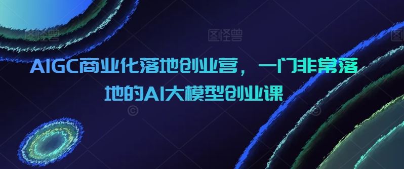 AIGC商业化落地创业营，一门非常落地的AI大模型创业课-宇文网创