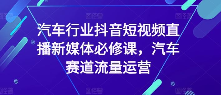 汽车行业抖音短视频直播新媒体必修课，汽车赛道流量运营-宇文网创