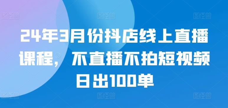 24年3月份抖店线上直播课程，不直播不拍短视频日出100单-宇文网创