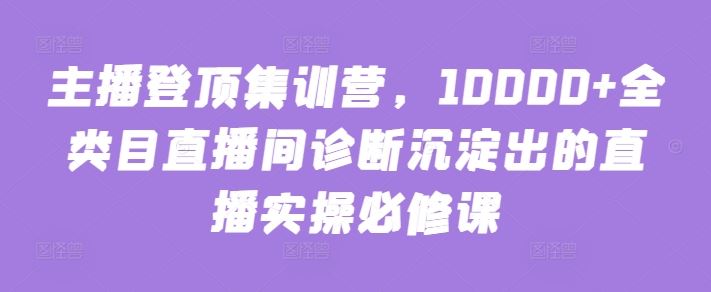 主播登顶集训营，10000+全类目直播间诊断沉淀出的直播实操必修课-宇文网创