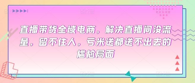 直播带货全域电商，解决直播间没流量，留不住人，亏米送都送不出去的尴尬局面-宇文网创