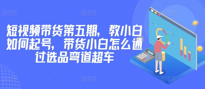 价值2980短视频带货第五期，教小白如何起号，带货小白怎么通过选品弯道超车-宇文网创