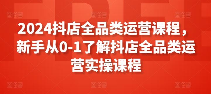 2024抖店全品类运营课程，新手从0-1了解抖店全品类运营实操课程-宇文网创