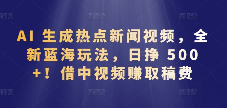 AI 生成热点新闻视频，全新蓝海玩法，日挣 500+!借中视频赚取稿费【揭秘】-宇文网创