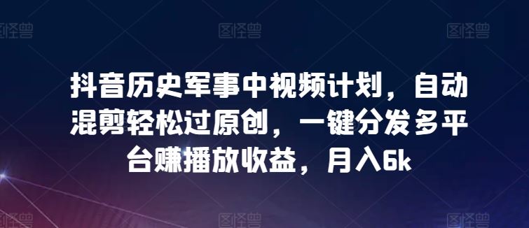 抖音历史军事中视频计划，自动混剪轻松过原创，一键分发多平台赚播放收益，月入6k【揭秘】-宇文网创