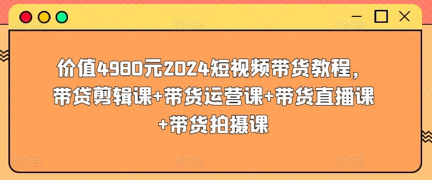 价值4980元2024短视频带货教程，带贷剪辑课+带货运营课+带货直播课+带货拍摄课-宇文网创