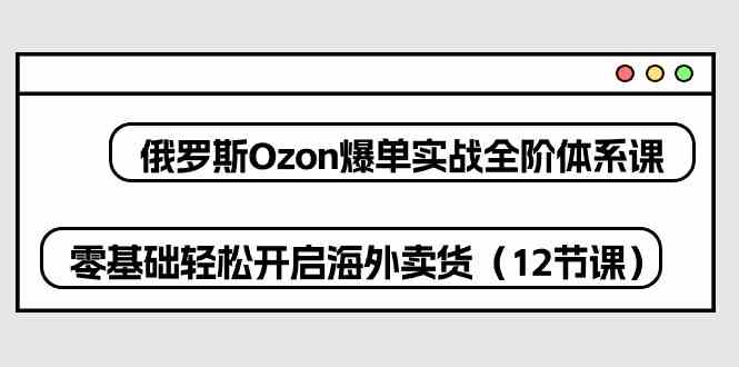 俄罗斯Ozon爆单实战全阶体系课，零基础轻松开启海外卖货（-宇文网创