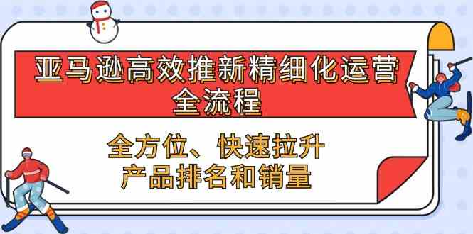 亚马逊高效推新精细化运营全流程，全方位、快速 拉升产品排名和销量-宇文网创