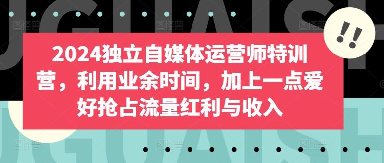 2024独立自媒体运营师特训营，利用业余时间，加上一点爱好抢占流量红利与收入-宇文网创