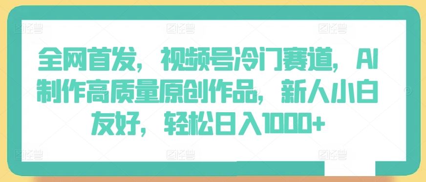 全网首发，视频号冷门赛道，AI制作高质量原创作品，新人小白友好，轻松日入1000+【揭秘】-宇文网创