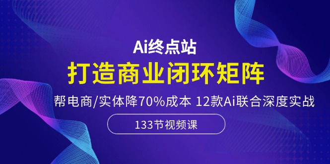 Ai终点站-打造商业闭环矩阵，帮电商/实体降70%成本，12款Ai联合深度实战-宇文网创