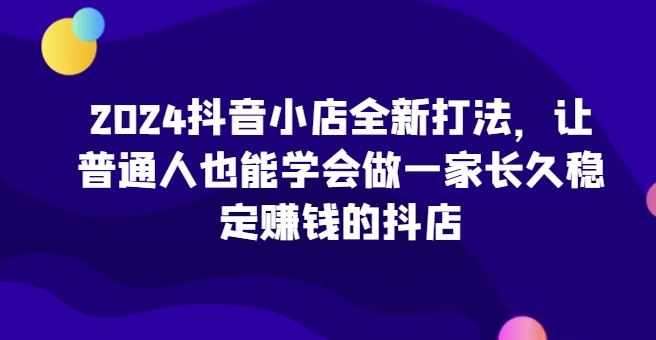 2024抖音小店全新打法，让普通人也能学会做一家长久稳定赚钱的抖店-宇文网创