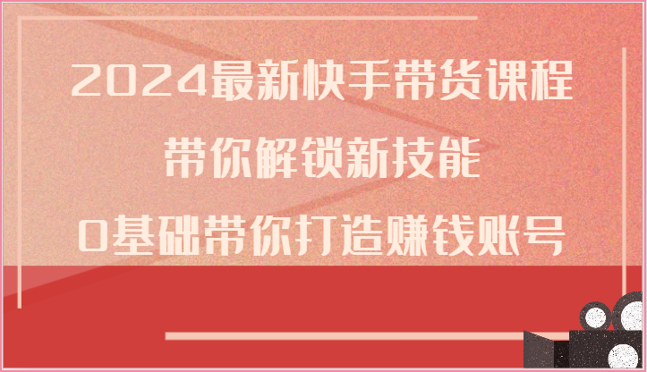 2024最新快手带货课程，带你解锁新技能，0基础带你打造赚钱账号-宇文网创