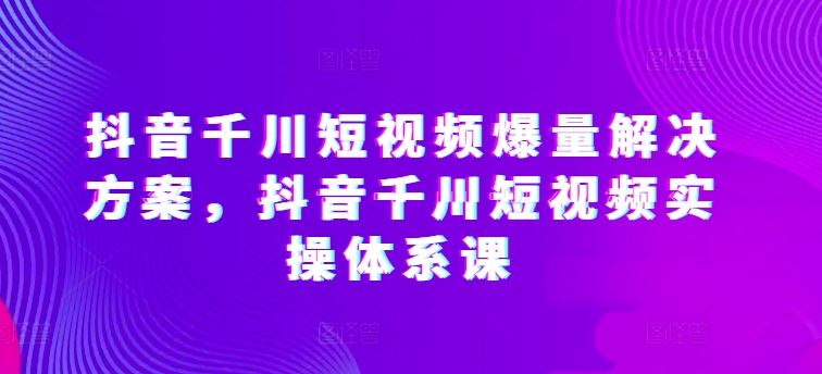 抖音千川短视频爆量解决方案，抖音千川短视频实操体系课-宇文网创