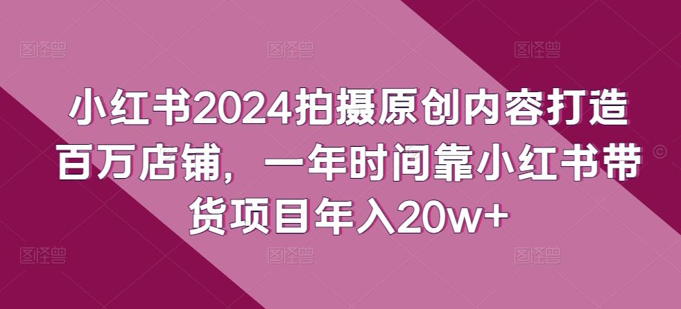 小红书2024拍摄原创内容打造百万店铺，一年时间靠小红书带货项目年入20w+-宇文网创