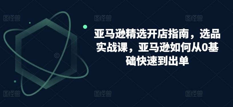 亚马逊精选开店指南，选品实战课，亚马逊如何从0基础快速到出单-宇文网创