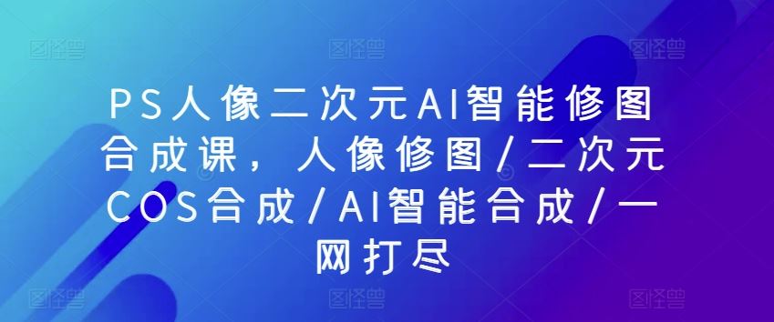 PS人像二次元AI智能修图合成课，人像修图/二次元COS合成/AI智能合成/一网打尽-宇文网创