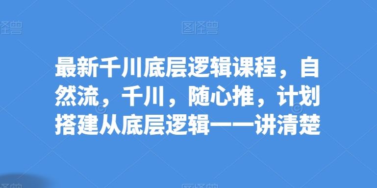 最新千川底层逻辑课程，自然流，千川，随心推，计划搭建从底层逻辑一一讲清楚-宇文网创