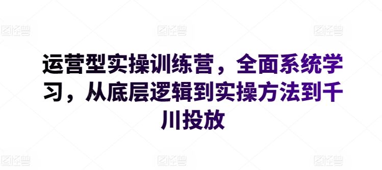 运营型实操训练营，全面系统学习，从底层逻辑到实操方法到千川投放-宇文网创