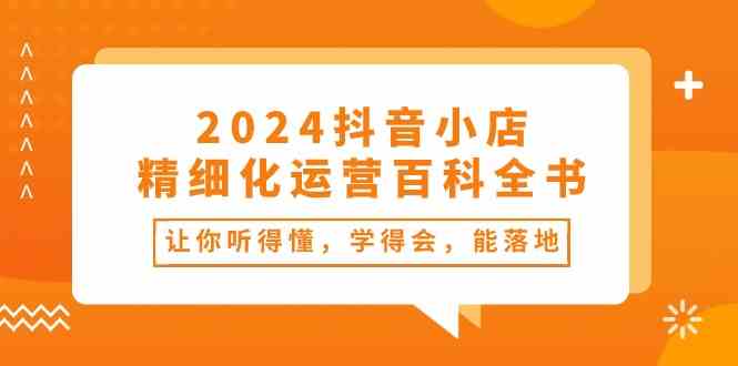 2024抖音小店精细化运营百科全书：让你听得懂，学得会，能落地（-宇文网创