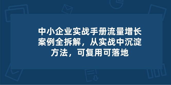 中小企业实操手册-流量增长案例拆解，从实操中沉淀方法，可复用可落地-宇文网创