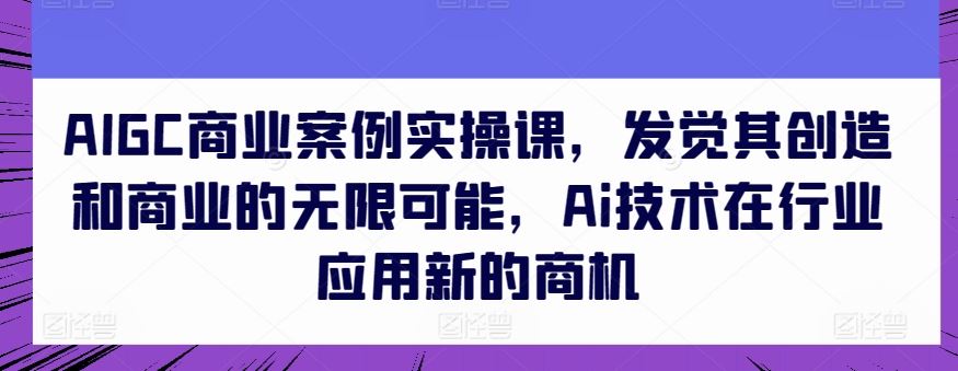 AIGC商业案例实操课，发觉其创造和商业的无限可能，Ai技术在行业应用新的商机-宇文网创