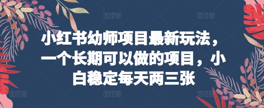 小红书幼师项目最新玩法，一个长期可以做的项目，小白稳定每天两三张-宇文网创