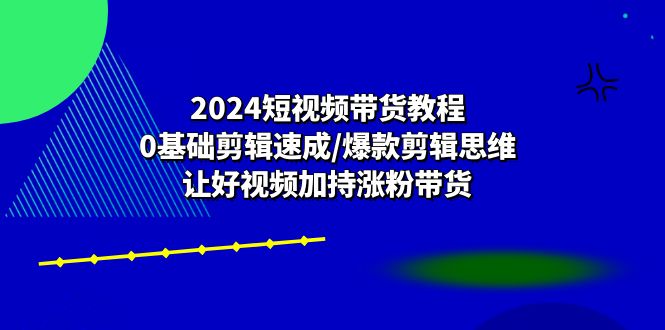 2024短视频带货教程：0基础剪辑速成/爆款剪辑思维/让好视频加持涨粉带货-宇文网创