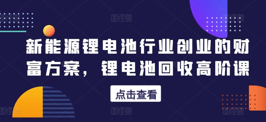 新能源锂电池行业创业的财富方案，锂电池回收高阶课-宇文网创