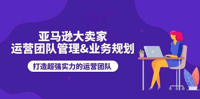 亚马逊大卖家运营团队管理&业务规划，打造超强实力的运营团队-宇文网创