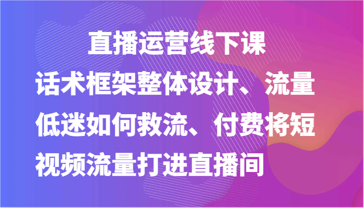 直播运营线下课-话术框架整体设计、流量低迷如何救流、付费将短视频流量打进直播间-宇文网创