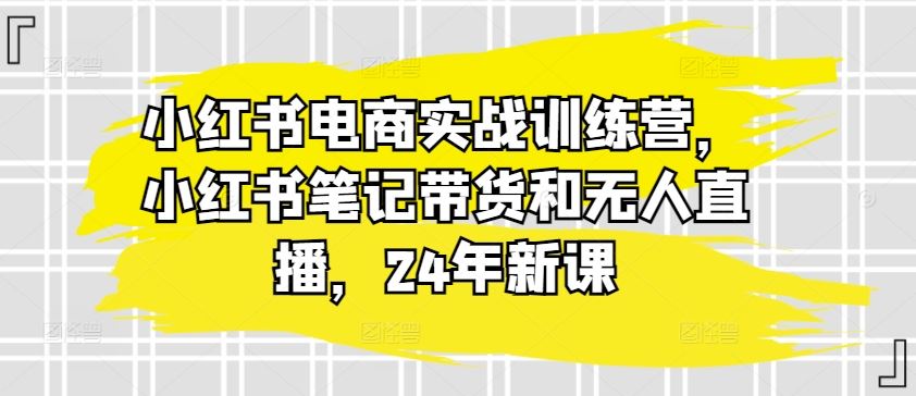 小红书电商实战训练营，小红书笔记带货和无人直播，24年新课-宇文网创