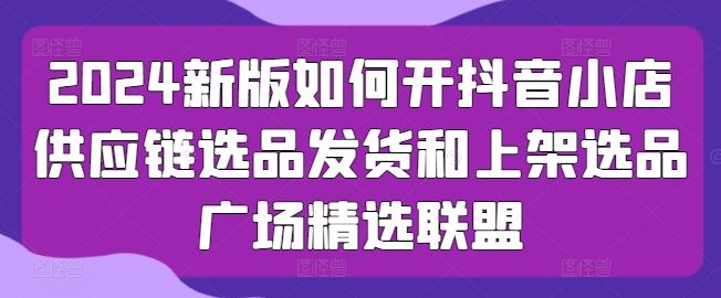 2024新版如何开抖音小店供应链选品发货和上架选品广场精选联盟-宇文网创