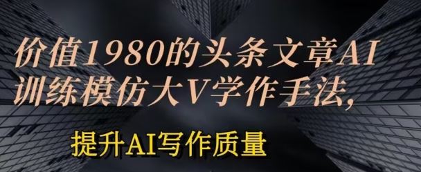 价值1980头条文章AI投喂训练模仿大v写作手法，提升AI写作质量【揭秘】-宇文网创