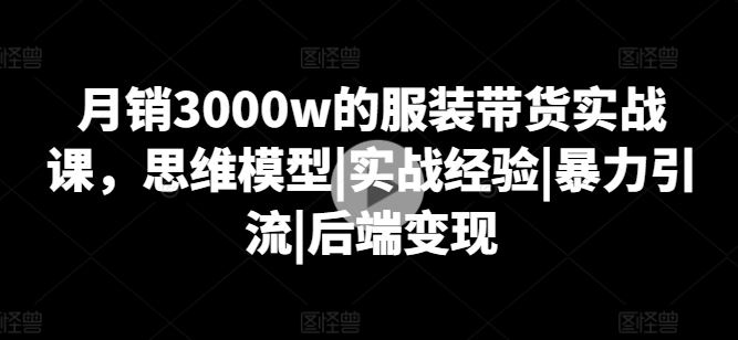 月销3000w的服装带货实战课，思维模型|实战经验|暴力引流|后端变现-宇文网创