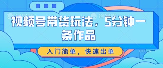 视频号带货玩法，5分钟一条作品，入门简单，快速出单【揭秘】-宇文网创