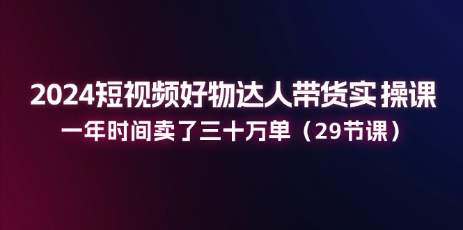 2024短视频好物达人带货实操课：一年时间卖了三十万单（-宇文网创