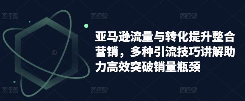 亚马逊流量与转化提升整合营销，多种引流技巧讲解助力高效突破销量瓶颈-宇文网创