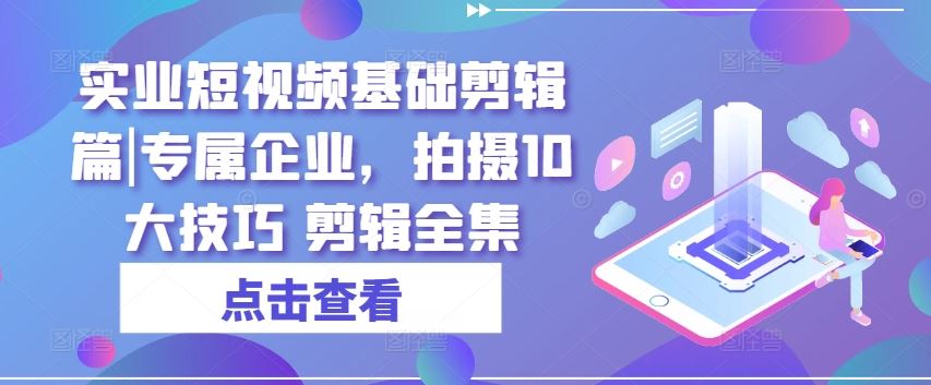 实业短视频基础剪辑篇|专属企业，拍摄10大技巧 剪辑全集-宇文网创