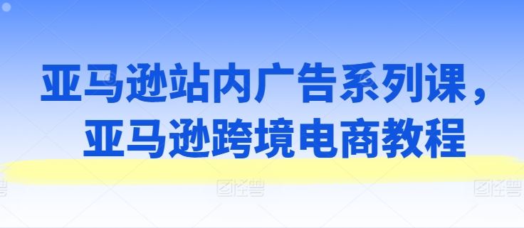 亚马逊站内广告系列课，亚马逊跨境电商教程-宇文网创