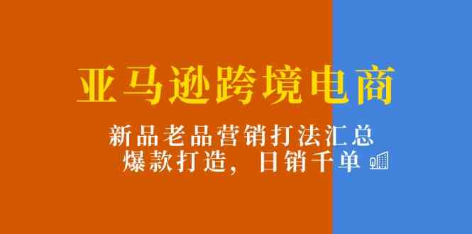 亚马逊跨境电商：新品老品营销打法汇总，爆款打造，日销千单-宇文网创