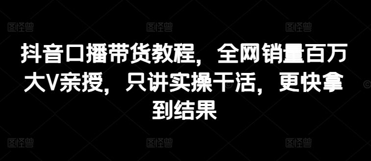 抖音口播带货教程，全网销量百万大V亲授，只讲实操干活，更快拿到结果-宇文网创