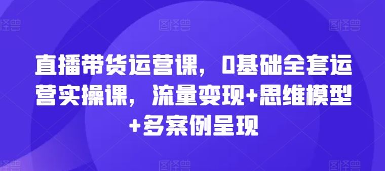 直播带货运营课，0基础全套运营实操课，流量变现+思维模型+多案例呈现-宇文网创