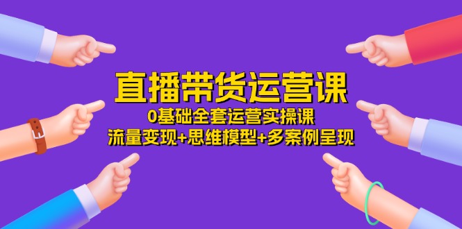 直播带货运营课，0基础全套运营实操 流量变现+思维模型+多案例呈现（-宇文网创