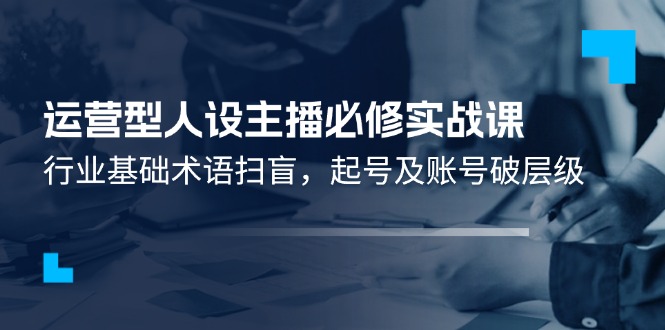 运营型人设主播必修实战课：行业基础术语扫盲，起号及账号破层级-宇文网创