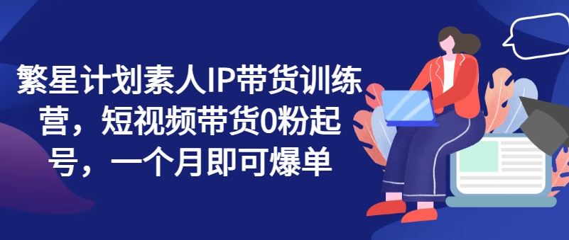 繁星计划素人IP带货训练营，短视频带货0粉起号，一个月即可爆单-宇文网创