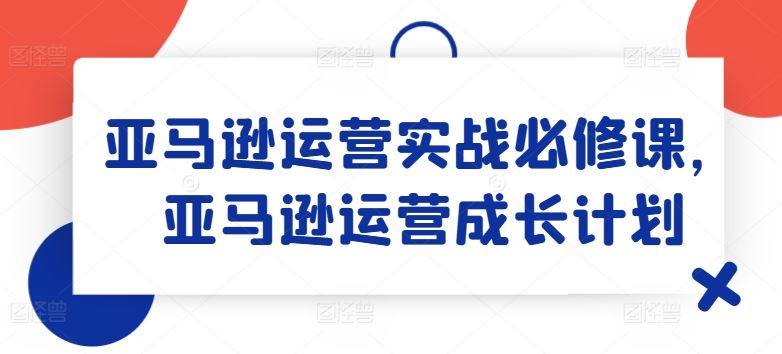 亚马逊运营实战必修课，亚马逊运营成长计划-宇文网创