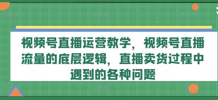 视频号直播运营教学，视频号直播流量的底层逻辑，直播卖货过程中遇到的各种问题-宇文网创